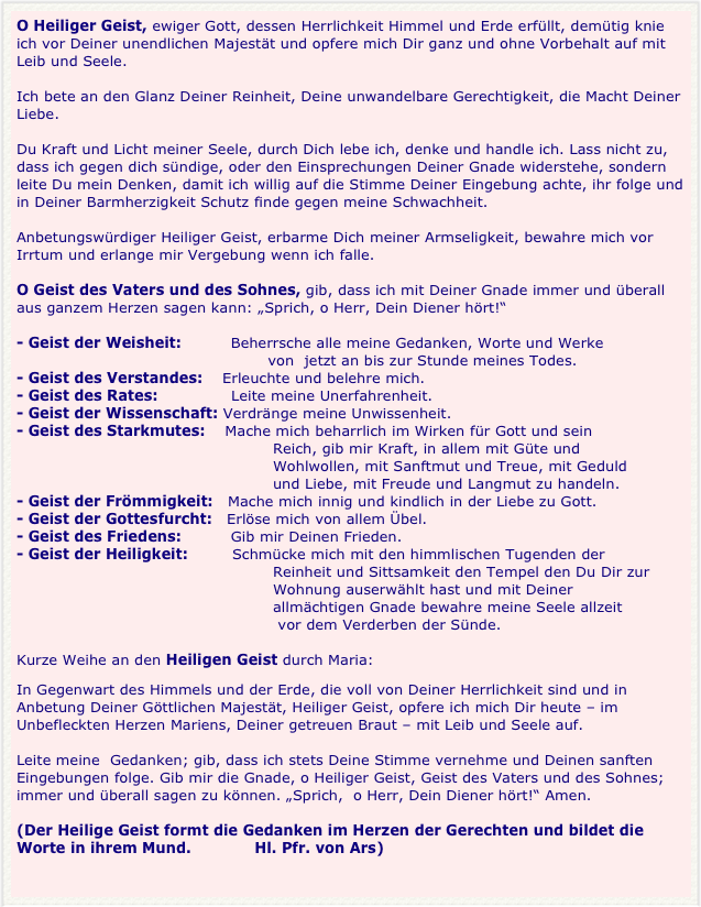 O Heiliger Geist, ewiger Gott, dessen Herrlichkeit Himmel und Erde erfüllt, demütig knie ich vor Deiner unendlichen Majestät und opfere mich Dir ganz und ohne Vorbehalt auf mit Leib und Seele.Ich bete an den Glanz Deiner Reinheit, Deine unwandelbare Gerechtigkeit, die Macht Deiner Liebe.Du Kraft und Licht meiner Seele, durch Dich lebe ich, denke und handle ich. Lass nicht zu, dass ich gegen dich sündige, oder den Einsprechungen Deiner Gnade widerstehe, sondern leite Du mein Denken, damit ich willig auf die Stimme Deiner Eingebung achte, ihr folge und in Deiner Barmherzigkeit Schutz finde gegen meine Schwachheit.Anbetungswürdiger Heiliger Geist, erbarme Dich meiner Armseligkeit, bewahre mich vor Irrtum und erlange mir Vergebung wenn ich falle.O Geist des Vaters und des Sohnes, gib, dass ich mit Deiner Gnade immer und überall aus ganzem Herzen sagen kann: „Sprich, o Herr, Dein Diener hört!“- Geist der Weisheit:          Beherrsche alle meine Gedanken, Worte und Werke                                                    von  jetzt an bis zur Stunde meines Todes.- Geist des Verstandes:    Erleuchte und belehre mich.- Geist des Rates:               Leite meine Unerfahrenheit.- Geist der Wissenschaft: Verdränge meine Unwissenheit.- Geist des Starkmutes:    Mache mich beharrlich im Wirken für Gott und sein                                                    Reich, gib mir Kraft, in allem mit Güte und                                                    Wohlwollen, mit Sanftmut und Treue, mit Geduld                                                     und Liebe, mit Freude und Langmut zu handeln.   
- Geist der Frömmigkeit:   Mache mich innig und kindlich in der Liebe zu Gott.- Geist der Gottesfurcht:   Erlöse mich von allem Übel.- Geist des Friedens:          Gib mir Deinen Frieden.- Geist der Heiligkeit:         Schmücke mich mit den himmlischen Tugenden der                                                    Reinheit und Sittsamkeit den Tempel den Du Dir zur                                                    Wohnung auserwählt hast und mit Deiner                                                    allmächtigen Gnade bewahre meine Seele allzeit                                                     vor dem Verderben der Sünde.Kurze Weihe an den Heiligen Geist durch Maria:In Gegenwart des Himmels und der Erde, die voll von Deiner Herrlichkeit sind und in Anbetung Deiner Göttlichen Majestät, Heiliger Geist, opfere ich mich Dir heute – im Unbefleckten Herzen Mariens, Deiner getreuen Braut – mit Leib und Seele auf.Leite meine  Gedanken; gib, dass ich stets Deine Stimme vernehme und Deinen sanften Eingebungen folge. Gib mir die Gnade, o Heiliger Geist, Geist des Vaters und des Sohnes; immer und überall sagen zu können. „Sprich,  o Herr, Dein Diener hört!“ Amen.(Der Heilige Geist formt die Gedanken im Herzen der Gerechten und bildet die Worte in ihrem Mund.             Hl. Pfr. von Ars)

